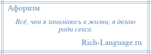 
    Всё, чем я занимаюсь в жизни, я делаю ради секса.