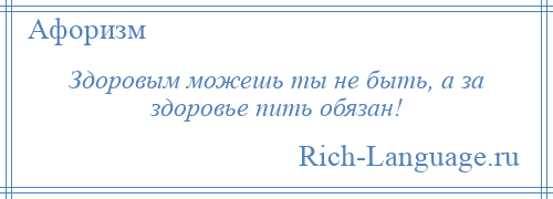 
    Здоровым можешь ты не быть, а за здоровье пить обязан!