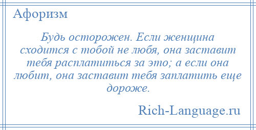 
    Будь осторожен. Если женщина сходится с тобой не любя, она заставит тебя расплатиться за это; а если она любит, она заставит тебя заплатить еще дороже.