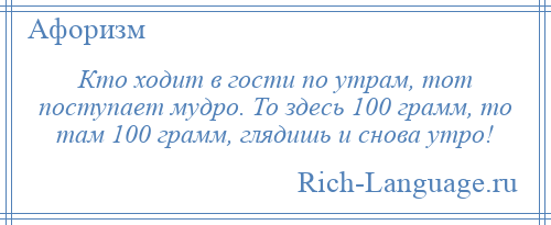 
    Кто ходит в гости по утрам, тот поступает мудро. То здесь 100 грамм, то там 100 грамм, глядишь и снова утро!