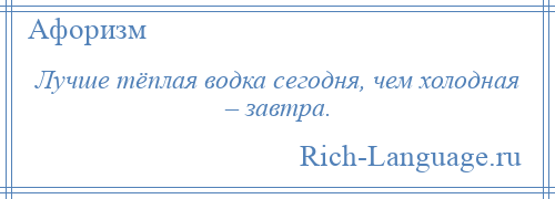 
    Лучше тёплая водка сегодня, чем холодная – завтра.