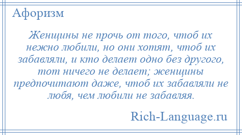 
    Женщины не прочь от того, чтоб их нежно любили, но они хотят, чтоб их забавляли, и кто делает одно без другого, тот ничего не делает; женщины предпочитают даже, чтоб их забавляли не любя, чем любили не забавляя.