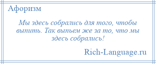 
    Мы здесь собрались для того, чтобы выпить. Так выпьем же за то, что мы здесь собрались!