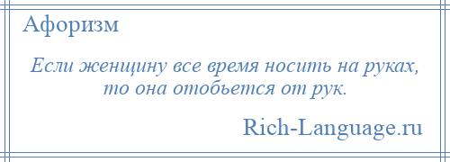 
    Если женщину все время носить на руках, то она отобьется от рук.