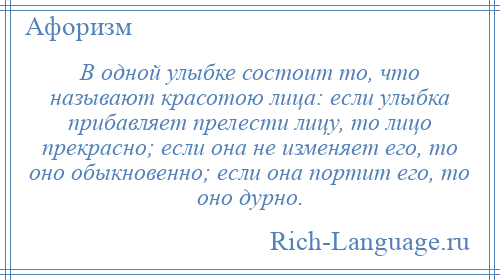 
    В одной улыбке состоит то, что называют красотою лица: если улыбка прибавляет прелести лицу, то лицо прекрасно; если она не изменяет его, то оно обыкновенно; если она портит его, то оно дурно.
