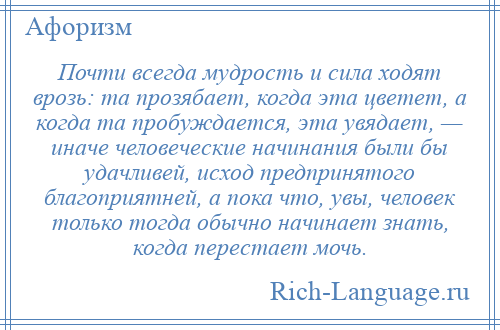 
    Почти всегда мудрость и сила ходят врозь: та прозябает, когда эта цветет, а когда та пробуждается, эта увядает, — иначе человеческие начинания были бы удачливей, исход предпринятого благоприятней, а пока что, увы, человек только тогда обычно начинает знать, когда перестает мочь.