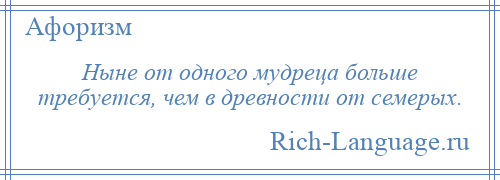 
    Ныне от одного мудреца больше требуется, чем в древности от семерых.