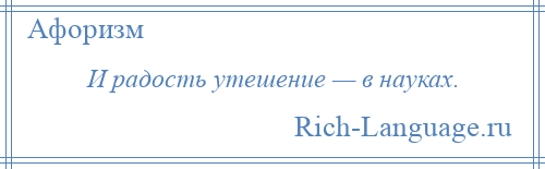 
    И радость утешение — в науках.