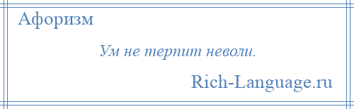 
    Ум не терпит неволи.