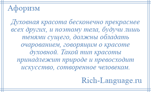 
    Духовная красота бесконечно прекраснее всех других, и поэтому тела, будучи лишь тенями сущего, должны обладать очарованием, говорящим о красоте духовной. Такой тип красоты принадлежит природе и превосходит искусство, сотворенное человеком.