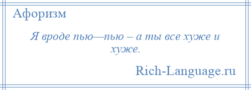 
    Я вроде пью—пью – а ты все хуже и хуже.