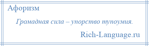 
    Громадная сила – упорство тупоумия.