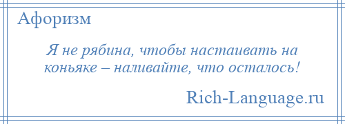 
    Я не рябина, чтобы настаивать на коньяке – наливайте, что осталось!