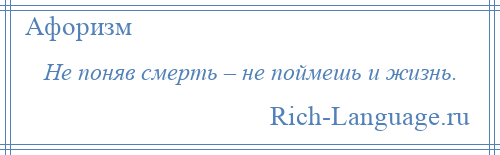 
    Не поняв смерть – не поймешь и жизнь.