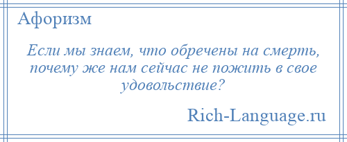 
    Если мы знаем, что обречены на смерть, почему же нам сейчас не пожить в свое удовольствие?