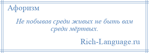 
    Не побывав среди живых не быть вам среди мёртвых.