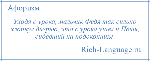 
    Уходя с урока, мальчик Федя так сильно хлопнул дверью, что с урока ушел и Петя, сидевший на подоконнике.