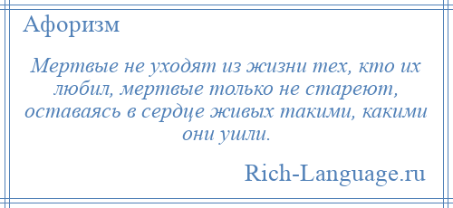 
    Мертвые не уходят из жизни тех, кто их любил, мертвые только не стареют, оставаясь в сердце живых такими, какими они ушли.