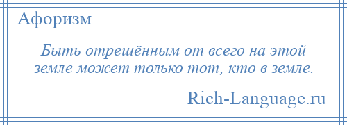 
    Быть отрешённым от всего на этой земле может только тот, кто в земле.