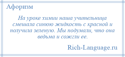 
    На уроке химии наша учительница смешала синюю жидкость с красной и получила зеленую. Мы подумали, что она ведьма и сожгли ее.