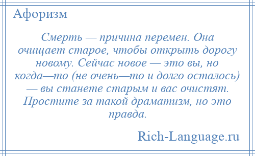 
    Смерть — причина перемен. Она очищает старое, чтобы открыть дорогу новому. Сейчас новое — это вы, но когда—то (не очень—то и долго осталось) — вы станете старым и вас очистят. Простите за такой драматизм, но это правда.
