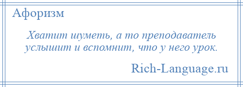 
    Хватит шуметь, а то преподаватель услышит и вспомнит, что у него урок.