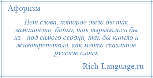 
    Нет слова, которое было бы так замашисто, бойко, так вырывалось бы из—под самого сердца, так бы кипело и животрепетало, как метко сказанное русское слово.