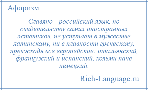 
    Славяно—российский язык, по свидетельству самих иностранных эстетиков, не уступает в мужестве латинскому, ни в плавности греческому, превосходя все европейские: итальянский, французский и испанский, кольми паче немецкий.