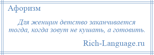 
    Для женщин детство заканчивается тогда, когда зовут не кушать, а готовить.