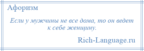 
    Если у мужчины не все дома, то он ведет к себе женщину.