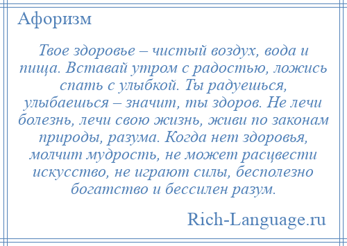 
    Твое здоровье – чистый воздух, вода и пища. Вставай утром с радостью, ложись спать с улыбкой. Ты радуешься, улыбаешься – значит, ты здоров. Не лечи болезнь, лечи свою жизнь, живи по законам природы, разума. Когда нет здоровья, молчит мудрость, не может расцвести искусство, не играют силы, бесполезно богатство и бессилен разум.