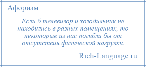
    Если б телевизор и холодильник не находились в разных помещениях, то некоторые из нас погибли бы от отсутствия физической нагрузки.