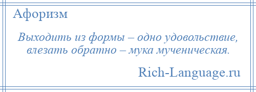 
    Выходить из формы – одно удовольствие, влезать обратно – мука мученическая.