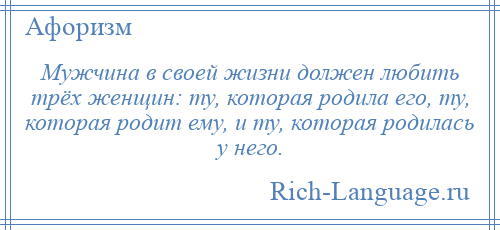 
    Мужчина в своей жизни должен любить трёх женщин: ту, которая родила его, ту, которая родит ему, и ту, которая родилась у него.