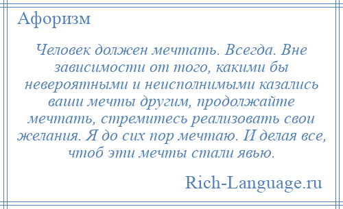 
    Человек должен мечтать. Всегда. Вне зависимости от того, какими бы невероятными и неисполнимыми казались ваши мечты другим, продолжайте мечтать, стремитесь реализовать свои желания. Я до сих пор мечтаю. И делая все, чтоб эти мечты стали явью.