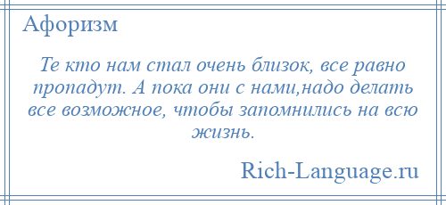 
    Те кто нам стал очень близок, все равно пропадут. А пока они с нами,надо делать все возможное, чтобы запомнились на всю жизнь.