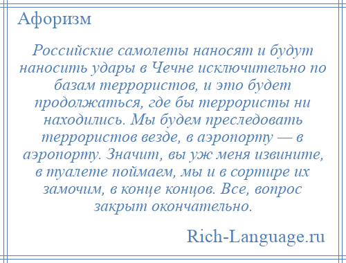 
    Российские самолеты наносят и будут наносить удары в Чечне исключительно по базам террористов, и это будет продолжаться, где бы террористы ни находились. Мы будем преследовать террористов везде, в аэропорту — в аэропорту. Значит, вы уж меня извините, в туалете поймаем, мы и в сортире их замочим, в конце концов. Все, вопрос закрыт окончательно.