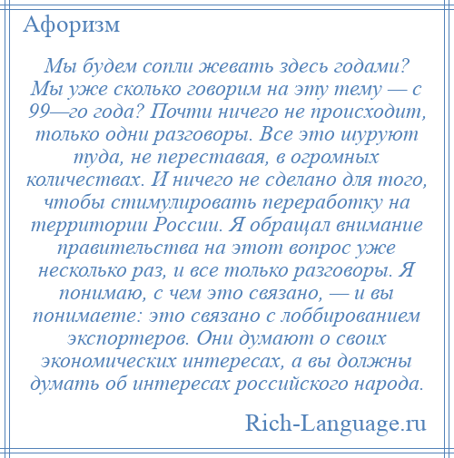 
    Мы будем сопли жевать здесь годами? Мы уже сколько говорим на эту тему — с 99—го года? Почти ничего не происходит, только одни разговоры. Все это шуруют туда, не переставая, в огромных количествах. И ничего не сделано для того, чтобы стимулировать переработку на территории России. Я обращал внимание правительства на этот вопрос уже несколько раз, и все только разговоры. Я понимаю, с чем это связано, — и вы понимаете: это связано с лоббированием экспортеров. Они думают о своих экономических интересах, а вы должны думать об интересах российского народа.