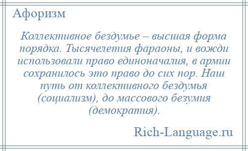 
    Коллективное бездумье – высшая форма порядка. Тысячелетия фараоны, и вожди использовали право единоначалия, в армии сохранилось это право до сих пор. Наш путь от коллективного бездумья (социализм), до массового безумия (демократия).