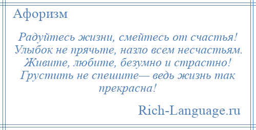 
    Радуйтесь жизни, смейтесь от счастья! Улыбок не прячьте, назло всем несчастьям. Живите, любите, безумно и страстно! Грустить не спешите— ведь жизнь так прекрасна!