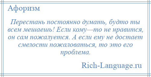 
    Перестань постоянно думать, будто ты всем мешаешь! Если кому—то не нравится, он сам пожалуется. А если ему не достает смелости пожаловаться, то это его проблема.