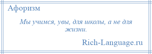 
    Мы учимся, увы, для школы, а не для жизни.