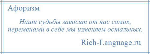 
    Наши судьбы зависят от нас самих, переменами в себе мы изменяем остальных.