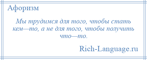 
    Мы трудимся для того, чтобы стать кем—то, а не для того, чтобы получить что—то.