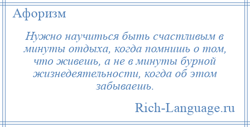 
    Нужно научиться быть счастливым в минуты отдыха, когда помнишь о том, что живешь, а не в минуты бурной жизнедеятельности, когда об этом забываешь.