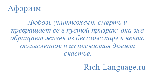 
    Любовь уничтожает смерть и превращает ее в пустой призрак; она же обращает жизнь из бессмыслицы в нечто осмысленное и из несчастья делает счастье.