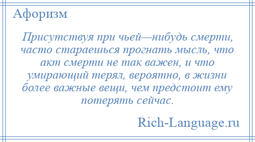 
    Присутствуя при чьей—нибудь смерти, часто стараешься прогнать мысль, что акт смерти не так важен, и что умирающий терял, вероятно, в жизни более важные вещи, чем предстоит ему потерять сейчас.