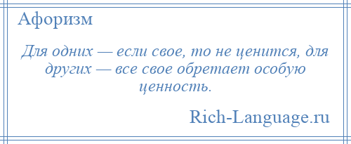 
    Для одних — если свое, то не ценится, для других — все свое обретает особую ценность.