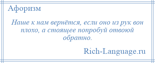 
    Наше к нам вернётся, если оно из рук вон плохо, а стоящее попробуй отвоюй обратно.