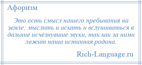 
    Это есть смысл нашего пребывания на земле: мыслить и искать и вслушиваться в дальние исчезнувшие звуки, так как за ними лежит наша истинная родина.